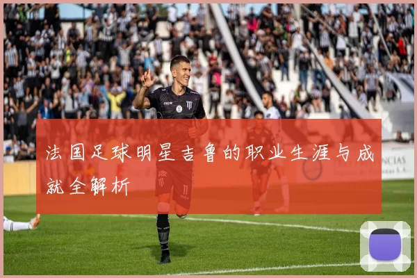 法国足球明星吉鲁的职业生涯与成就全解析