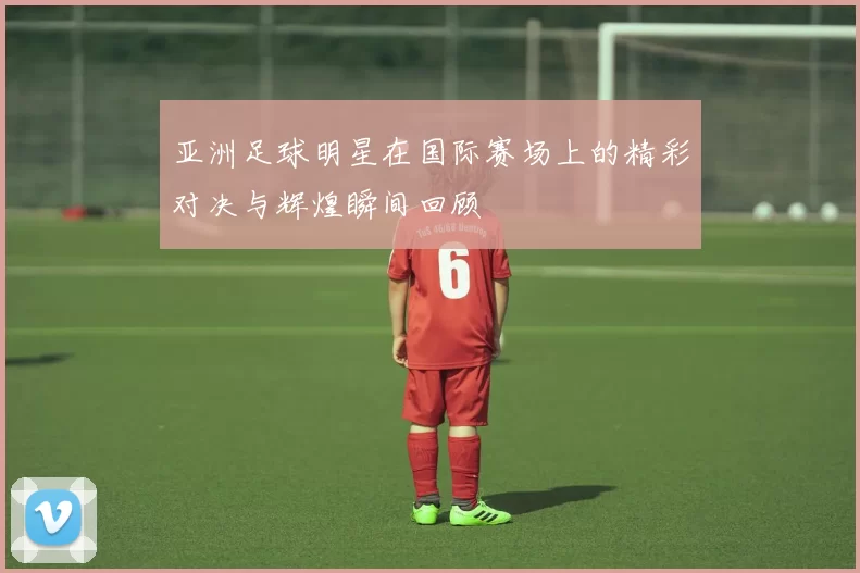 亚洲足球明星在国际赛场上的精彩对决与辉煌瞬间回顾