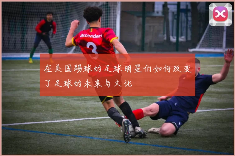在美国踢球的足球明星们如何改变了足球的未来与文化