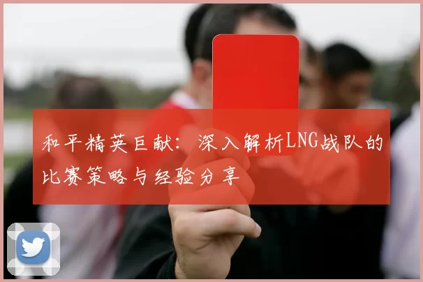 和平精英巨献：深入解析LNG战队的比赛策略与经验分享