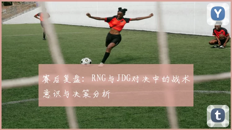 赛后复盘：RNG与JDG对决中的战术意识与决策分析