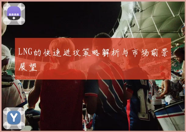 LNG的快速进攻策略解析与市场前景展望