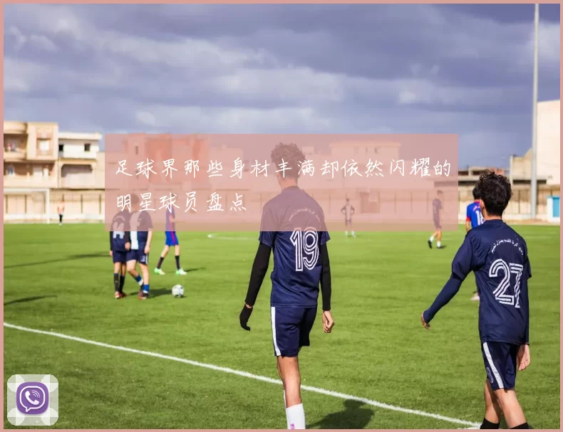 足球界那些身材丰满却依然闪耀的明星球员盘点