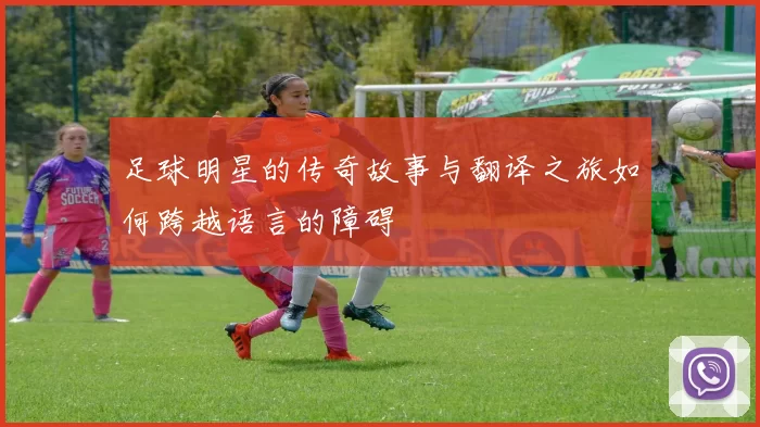 足球明星的传奇故事与翻译之旅如何跨越语言的障碍