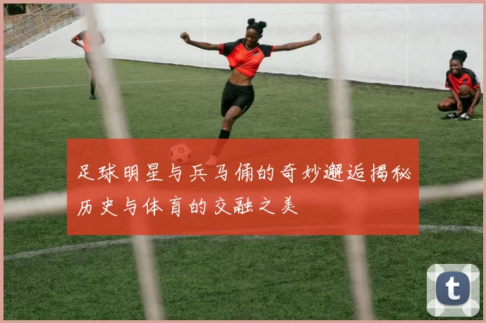足球明星与兵马俑的奇妙邂逅揭秘历史与体育的交融之美