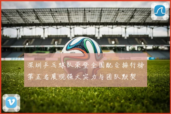 深圳乒乓球队荣登全国配合排行榜第五名展现强大实力与团队默契