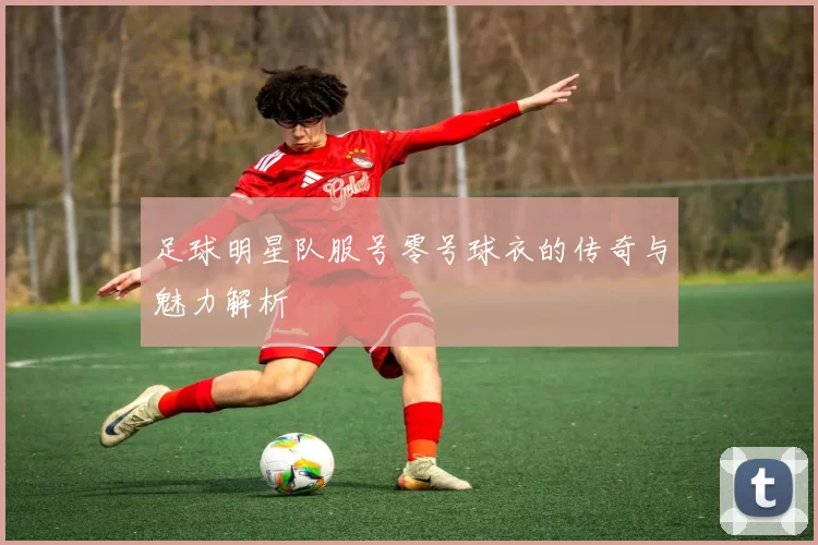 足球明星队服号零号球衣的传奇与魅力解析