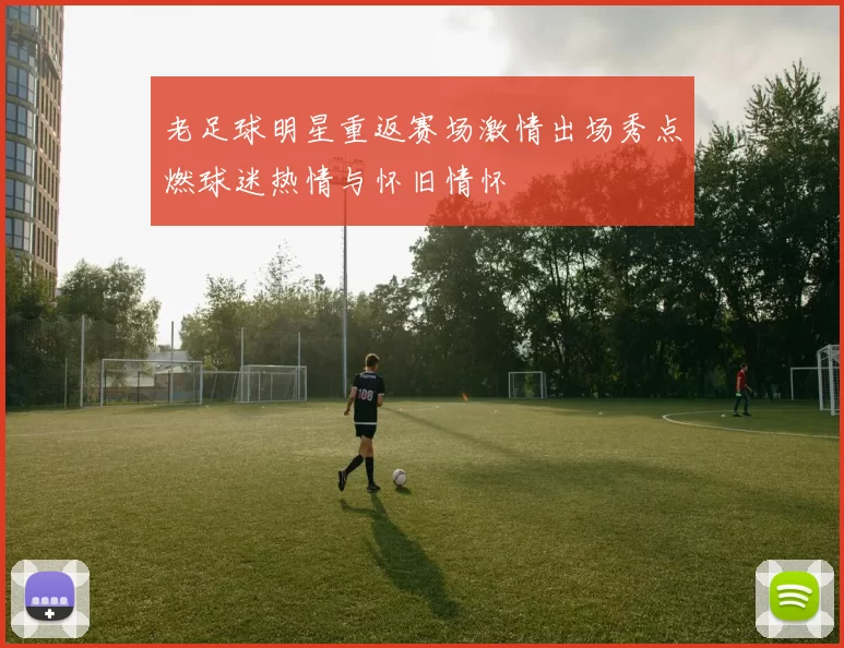 老足球明星重返赛场激情出场秀点燃球迷热情与怀旧情怀