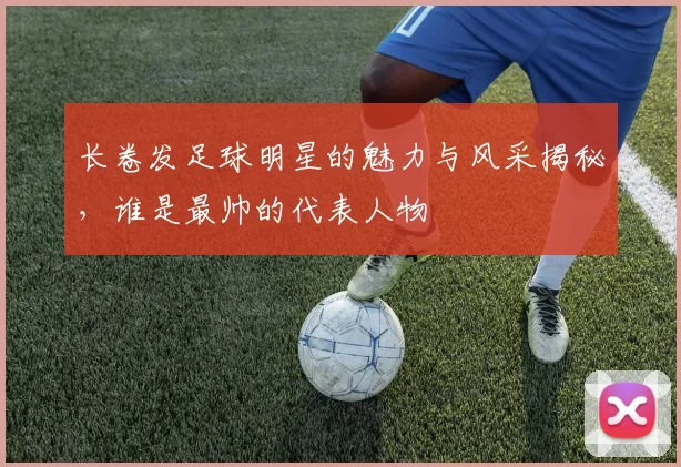 长卷发足球明星的魅力与风采揭秘，谁是最帅的代表人物
