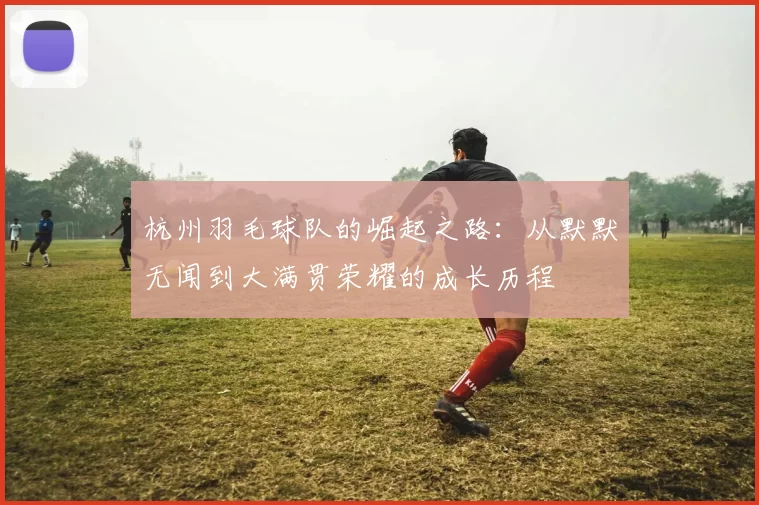 杭州羽毛球队的崛起之路：从默默无闻到大满贯荣耀的成长历程