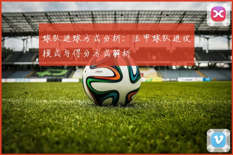 球队进球方式分析：法甲球队进攻模式与得分方式解析