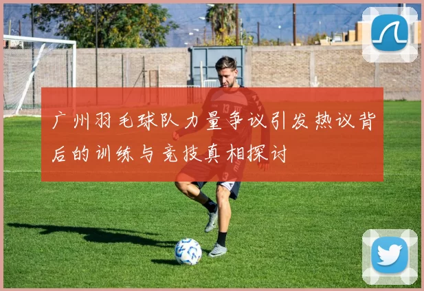 广州羽毛球队力量争议引发热议背后的训练与竞技真相探讨