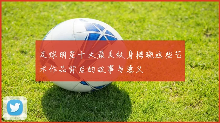 足球明星十大最美纹身揭晓这些艺术作品背后的故事与意义