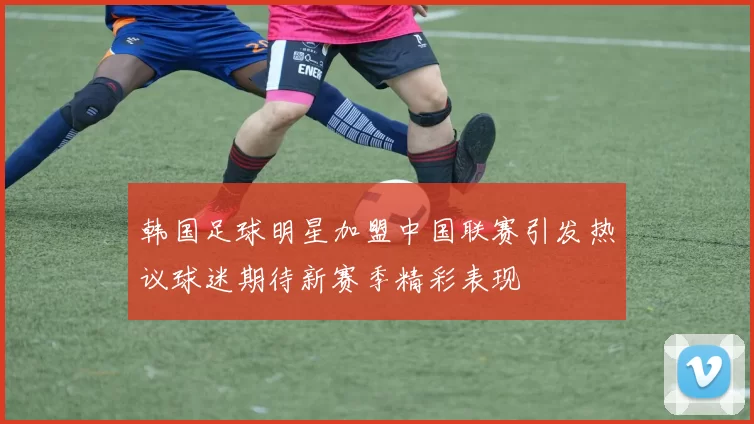 韩国足球明星加盟中国联赛引发热议球迷期待新赛季精彩表现