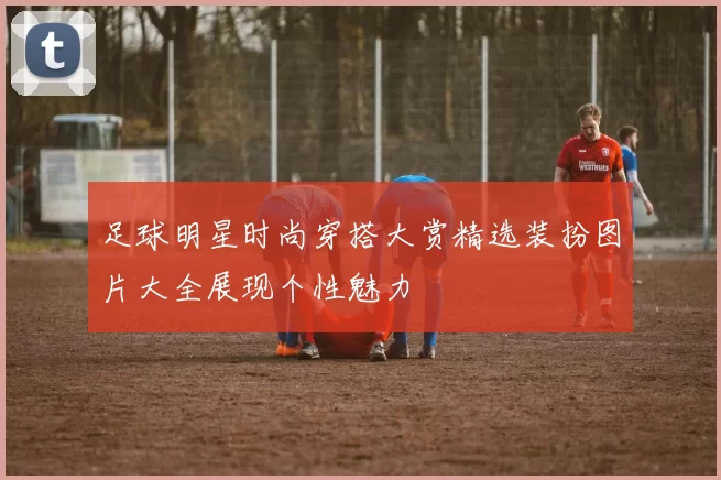 足球明星时尚穿搭大赏精选装扮图片大全展现个性魅力