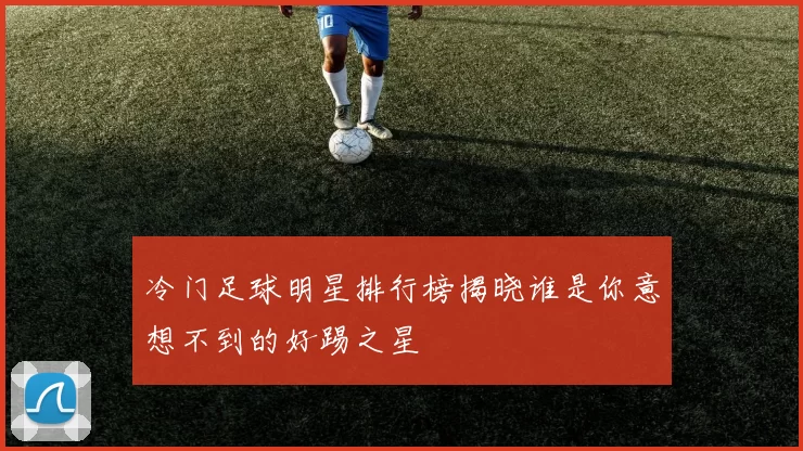 冷门足球明星排行榜揭晓谁是你意想不到的好踢之星