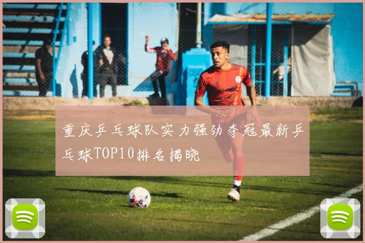 重庆乒乓球队实力强劲夺冠最新乒乓球TOP10排名揭晓