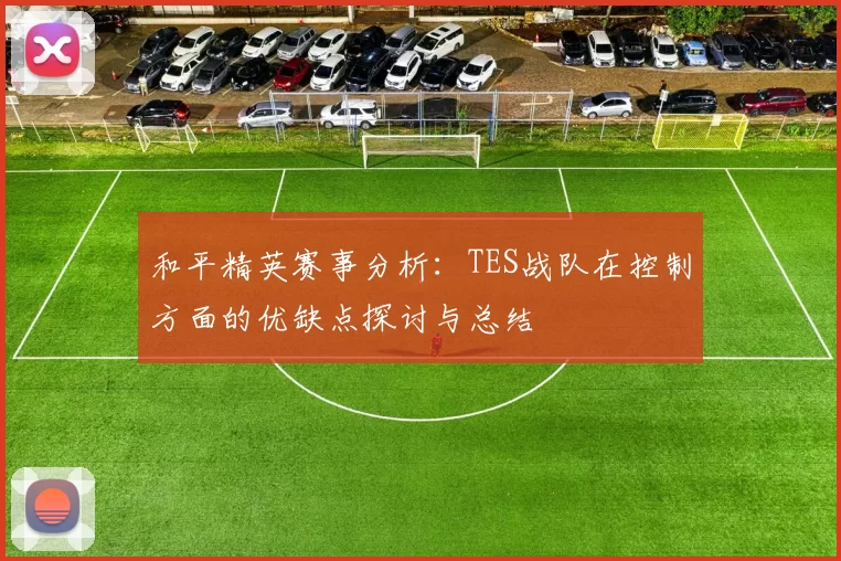 和平精英赛事分析：TES战队在控制方面的优缺点探讨与总结