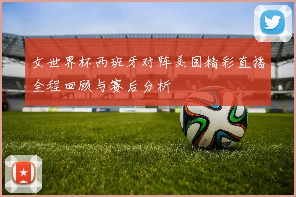 女世界杯西班牙对阵美国精彩直播全程回顾与赛后分析