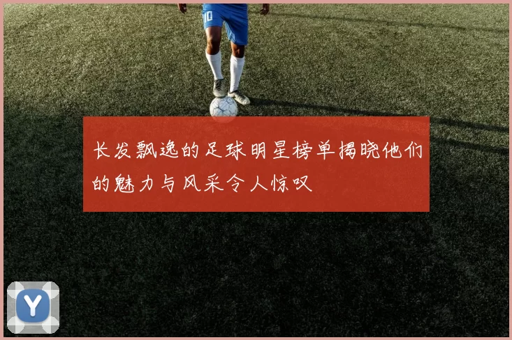 长发飘逸的足球明星榜单揭晓他们的魅力与风采令人惊叹