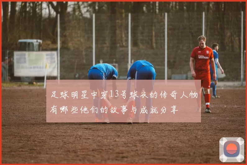 足球明星中穿13号球衣的传奇人物有哪些他们的故事与成就分享