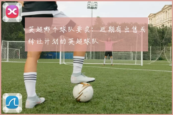 英超哪个球队要卖：近期有出售或转让计划的英超球队