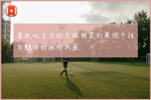 喜欢吐舌头的足球明星们展现个性与魅力的独特风采