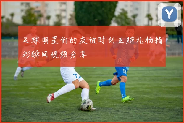 足球明星们的友谊时刻互赠礼物精彩瞬间视频分享