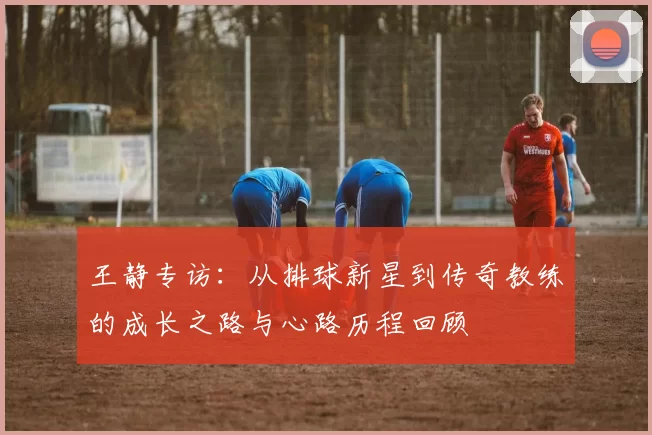 王静专访：从排球新星到传奇教练的成长之路与心路历程回顾