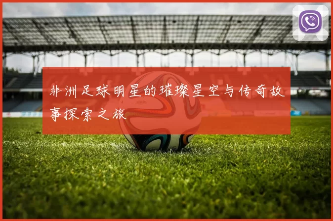 非洲足球明星的璀璨星空与传奇故事探索之旅