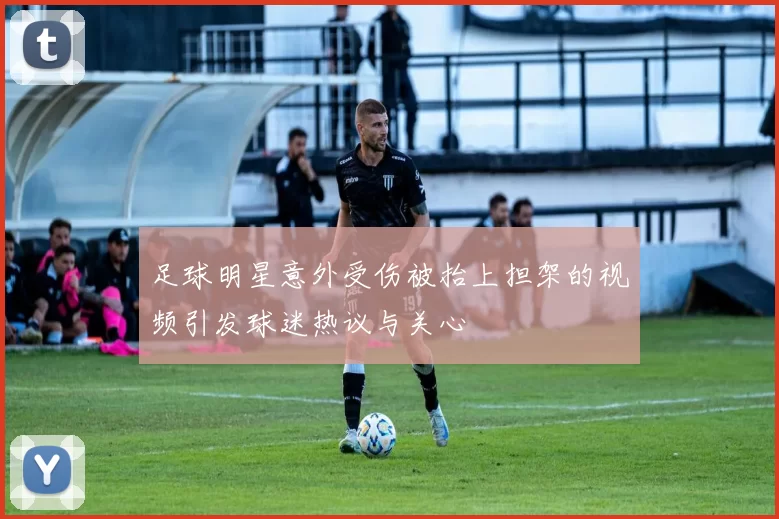 足球明星意外受伤被抬上担架的视频引发球迷热议与关心
