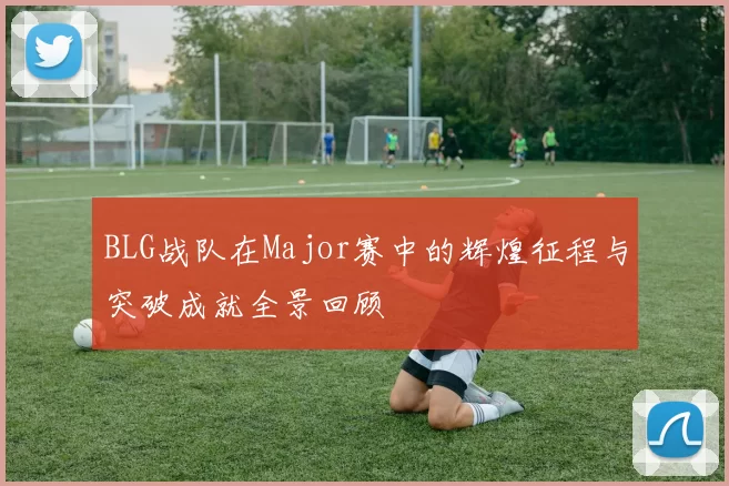 BLG战队在Major赛中的辉煌征程与突破成就全景回顾