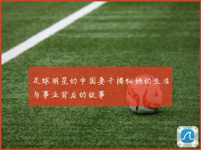 足球明星的中国妻子揭秘她的生活与事业背后的故事