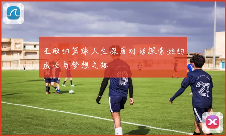 王敏的篮球人生深度对话探索她的成长与梦想之路