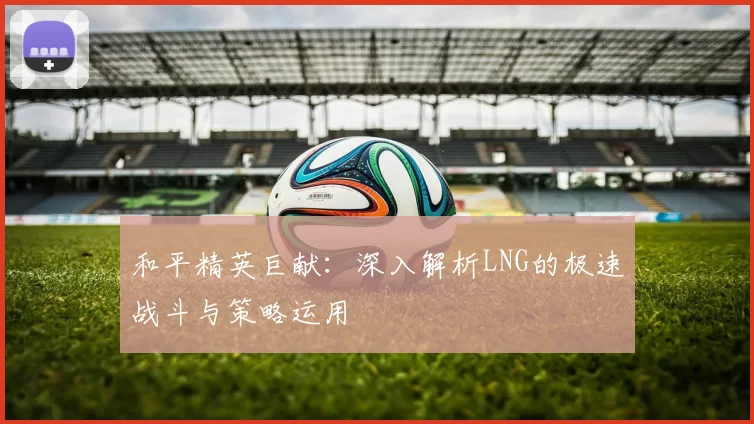 和平精英巨献：深入解析LNG的极速战斗与策略运用