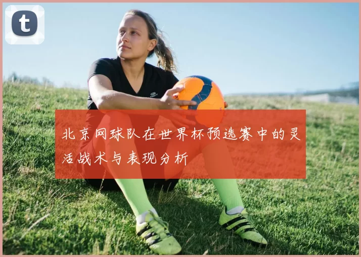 北京网球队在世界杯预选赛中的灵活战术与表现分析