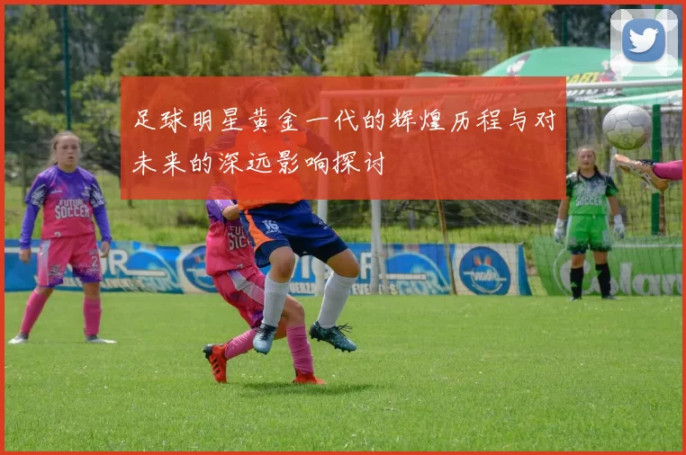 足球明星黄金一代的辉煌历程与对未来的深远影响探讨