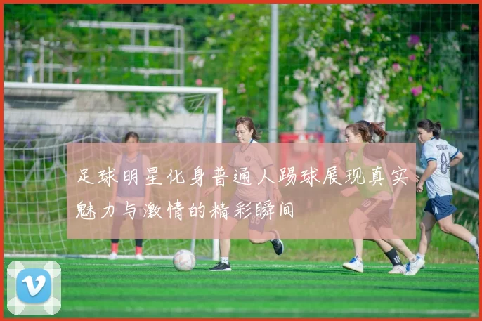 足球明星化身普通人踢球展现真实魅力与激情的精彩瞬间