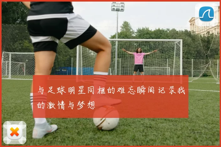 与足球明星同框的难忘瞬间记录我的激情与梦想
