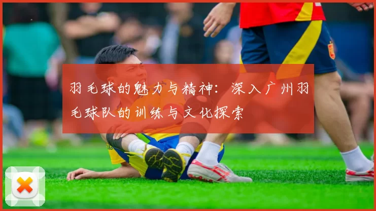 羽毛球的魅力与精神：深入广州羽毛球队的训练与文化探索