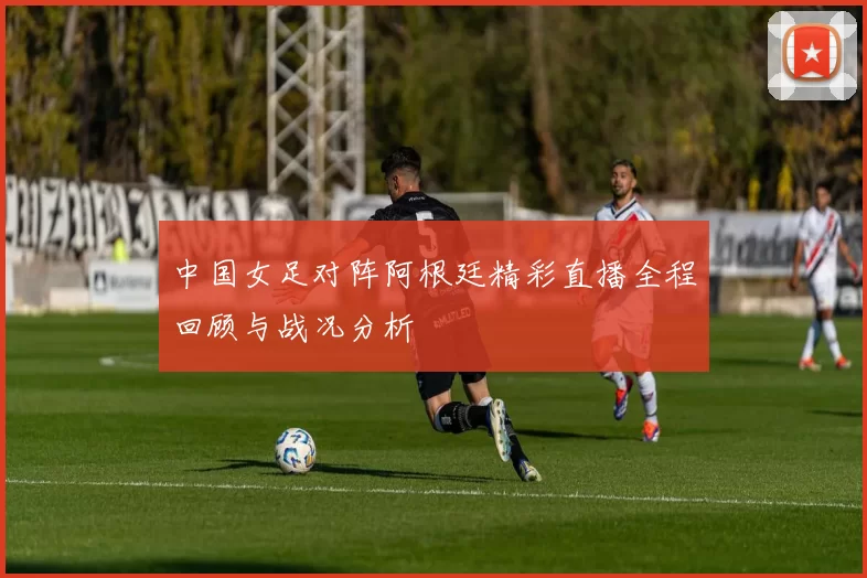 中国女足对阵阿根廷精彩直播全程回顾与战况分析