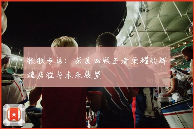 张敏专访：深度回顾王者荣耀的辉煌历程与未来展望
