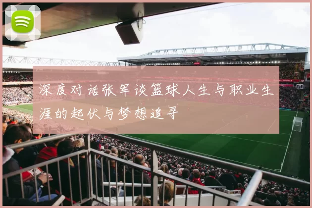 深度对话张军谈篮球人生与职业生涯的起伏与梦想追寻