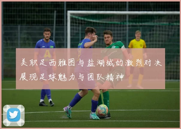 美职足西雅图与盐湖城的激烈对决展现足球魅力与团队精神