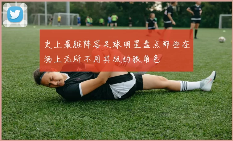 史上最脏阵容足球明星盘点那些在场上无所不用其极的狠角色
