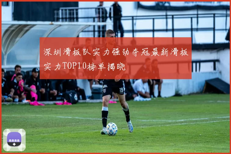 深圳滑板队实力强劲夺冠最新滑板实力TOP10榜单揭晓