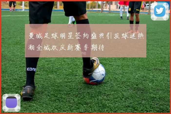 曼城足球明星签约盛典引发球迷热潮全城欢庆新赛季期待