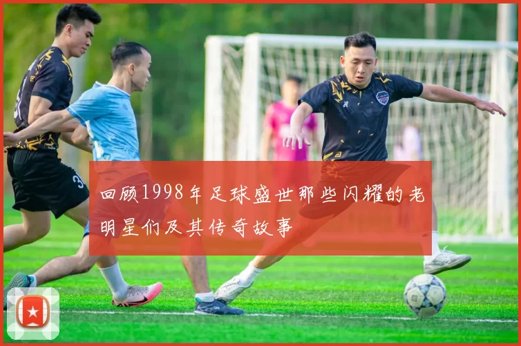 回顾1998年足球盛世那些闪耀的老明星们及其传奇故事