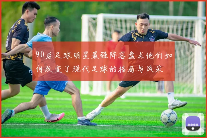 90后足球明星最强阵容盘点他们如何改变了现代足球的格局与风采